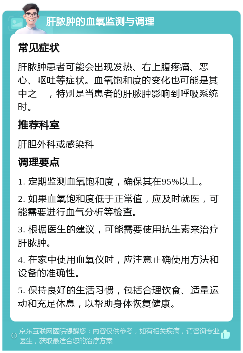 肝脓肿的血氧监测与调理 常见症状 肝脓肿患者可能会出现发热、右上腹疼痛、恶心、呕吐等症状。血氧饱和度的变化也可能是其中之一，特别是当患者的肝脓肿影响到呼吸系统时。 推荐科室 肝胆外科或感染科 调理要点 1. 定期监测血氧饱和度，确保其在95%以上。 2. 如果血氧饱和度低于正常值，应及时就医，可能需要进行血气分析等检查。 3. 根据医生的建议，可能需要使用抗生素来治疗肝脓肿。 4. 在家中使用血氧仪时，应注意正确使用方法和设备的准确性。 5. 保持良好的生活习惯，包括合理饮食、适量运动和充足休息，以帮助身体恢复健康。