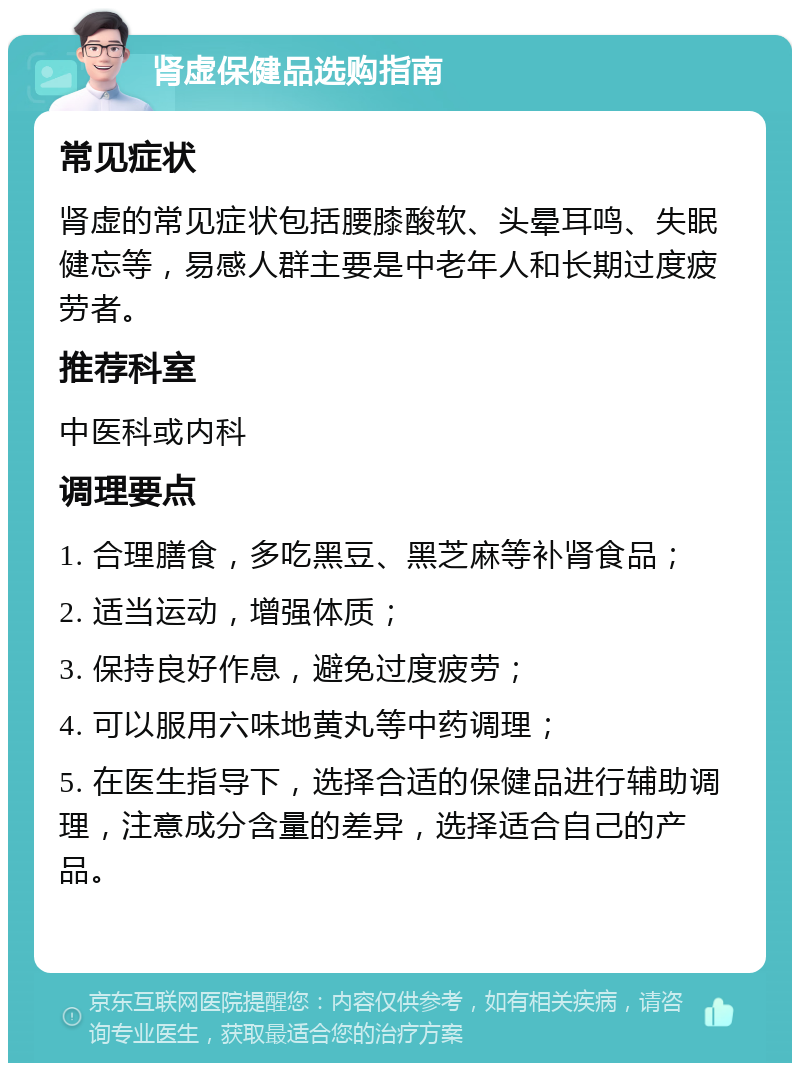 肾虚保健品选购指南 常见症状 肾虚的常见症状包括腰膝酸软、头晕耳鸣、失眠健忘等，易感人群主要是中老年人和长期过度疲劳者。 推荐科室 中医科或内科 调理要点 1. 合理膳食，多吃黑豆、黑芝麻等补肾食品； 2. 适当运动，增强体质； 3. 保持良好作息，避免过度疲劳； 4. 可以服用六味地黄丸等中药调理； 5. 在医生指导下，选择合适的保健品进行辅助调理，注意成分含量的差异，选择适合自己的产品。