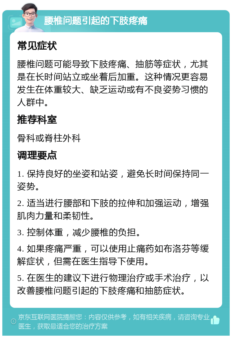 腰椎问题引起的下肢疼痛 常见症状 腰椎问题可能导致下肢疼痛、抽筋等症状，尤其是在长时间站立或坐着后加重。这种情况更容易发生在体重较大、缺乏运动或有不良姿势习惯的人群中。 推荐科室 骨科或脊柱外科 调理要点 1. 保持良好的坐姿和站姿，避免长时间保持同一姿势。 2. 适当进行腰部和下肢的拉伸和加强运动，增强肌肉力量和柔韧性。 3. 控制体重，减少腰椎的负担。 4. 如果疼痛严重，可以使用止痛药如布洛芬等缓解症状，但需在医生指导下使用。 5. 在医生的建议下进行物理治疗或手术治疗，以改善腰椎问题引起的下肢疼痛和抽筋症状。