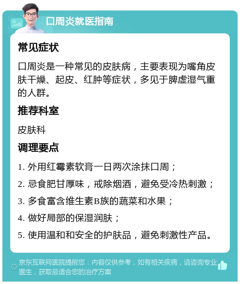 口周炎就医指南 常见症状 口周炎是一种常见的皮肤病，主要表现为嘴角皮肤干燥、起皮、红肿等症状，多见于脾虚湿气重的人群。 推荐科室 皮肤科 调理要点 1. 外用红霉素软膏一日两次涂抹口周； 2. 忌食肥甘厚味，戒除烟酒，避免受冷热刺激； 3. 多食富含维生素B族的蔬菜和水果； 4. 做好局部的保湿润肤； 5. 使用温和和安全的护肤品，避免刺激性产品。