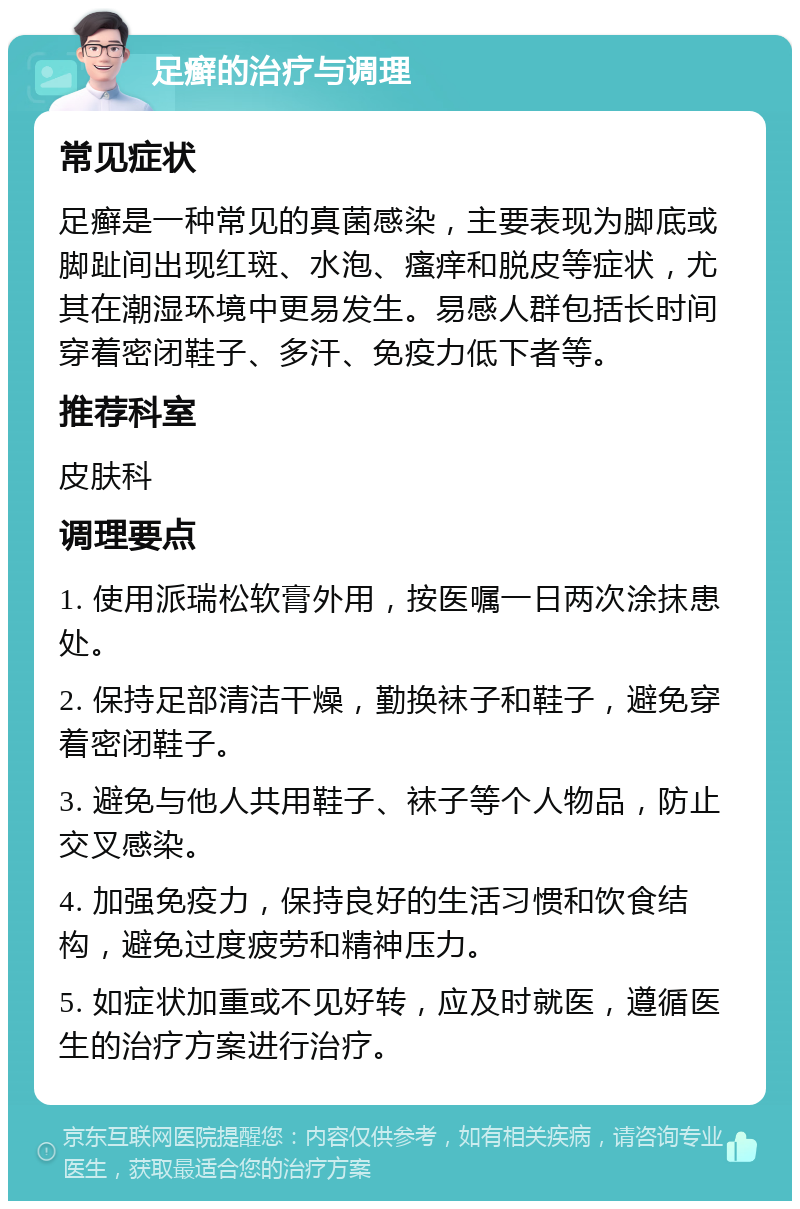 足癣的治疗与调理 常见症状 足癣是一种常见的真菌感染，主要表现为脚底或脚趾间出现红斑、水泡、瘙痒和脱皮等症状，尤其在潮湿环境中更易发生。易感人群包括长时间穿着密闭鞋子、多汗、免疫力低下者等。 推荐科室 皮肤科 调理要点 1. 使用派瑞松软膏外用，按医嘱一日两次涂抹患处。 2. 保持足部清洁干燥，勤换袜子和鞋子，避免穿着密闭鞋子。 3. 避免与他人共用鞋子、袜子等个人物品，防止交叉感染。 4. 加强免疫力，保持良好的生活习惯和饮食结构，避免过度疲劳和精神压力。 5. 如症状加重或不见好转，应及时就医，遵循医生的治疗方案进行治疗。