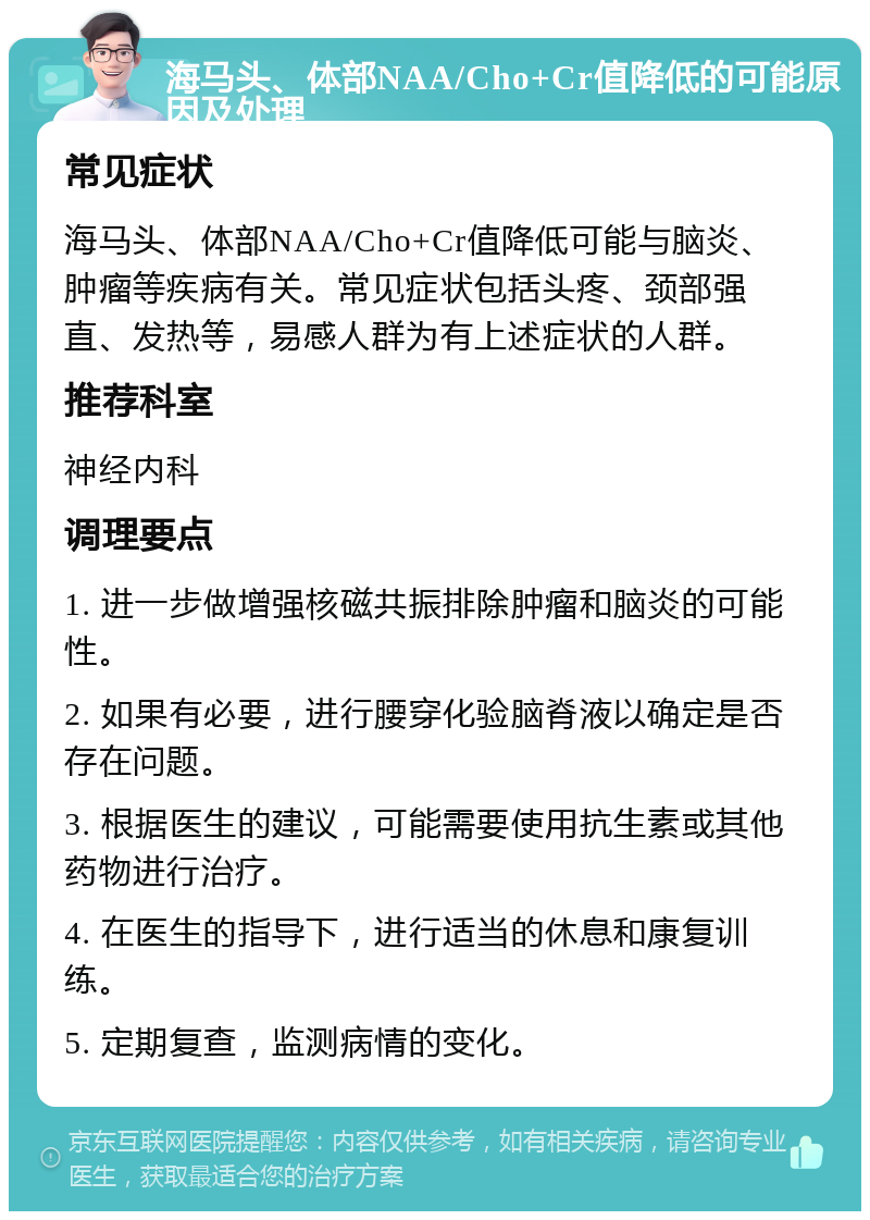 海马头、体部NAA/Cho+Cr值降低的可能原因及处理 常见症状 海马头、体部NAA/Cho+Cr值降低可能与脑炎、肿瘤等疾病有关。常见症状包括头疼、颈部强直、发热等，易感人群为有上述症状的人群。 推荐科室 神经内科 调理要点 1. 进一步做增强核磁共振排除肿瘤和脑炎的可能性。 2. 如果有必要，进行腰穿化验脑脊液以确定是否存在问题。 3. 根据医生的建议，可能需要使用抗生素或其他药物进行治疗。 4. 在医生的指导下，进行适当的休息和康复训练。 5. 定期复查，监测病情的变化。