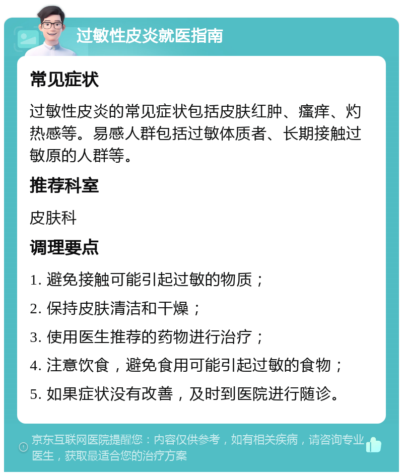 过敏性皮炎就医指南 常见症状 过敏性皮炎的常见症状包括皮肤红肿、瘙痒、灼热感等。易感人群包括过敏体质者、长期接触过敏原的人群等。 推荐科室 皮肤科 调理要点 1. 避免接触可能引起过敏的物质； 2. 保持皮肤清洁和干燥； 3. 使用医生推荐的药物进行治疗； 4. 注意饮食，避免食用可能引起过敏的食物； 5. 如果症状没有改善，及时到医院进行随诊。