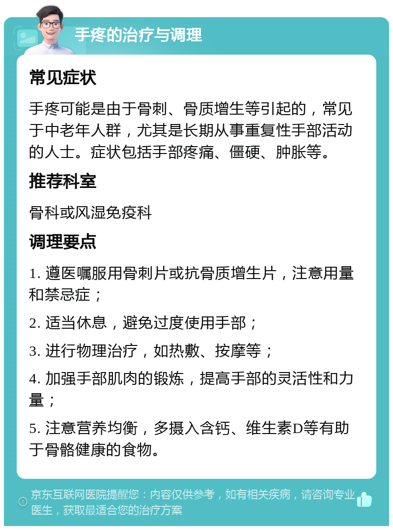 手疼的治疗与调理 常见症状 手疼可能是由于骨刺、骨质增生等引起的，常见于中老年人群，尤其是长期从事重复性手部活动的人士。症状包括手部疼痛、僵硬、肿胀等。 推荐科室 骨科或风湿免疫科 调理要点 1. 遵医嘱服用骨刺片或抗骨质增生片，注意用量和禁忌症； 2. 适当休息，避免过度使用手部； 3. 进行物理治疗，如热敷、按摩等； 4. 加强手部肌肉的锻炼，提高手部的灵活性和力量； 5. 注意营养均衡，多摄入含钙、维生素D等有助于骨骼健康的食物。