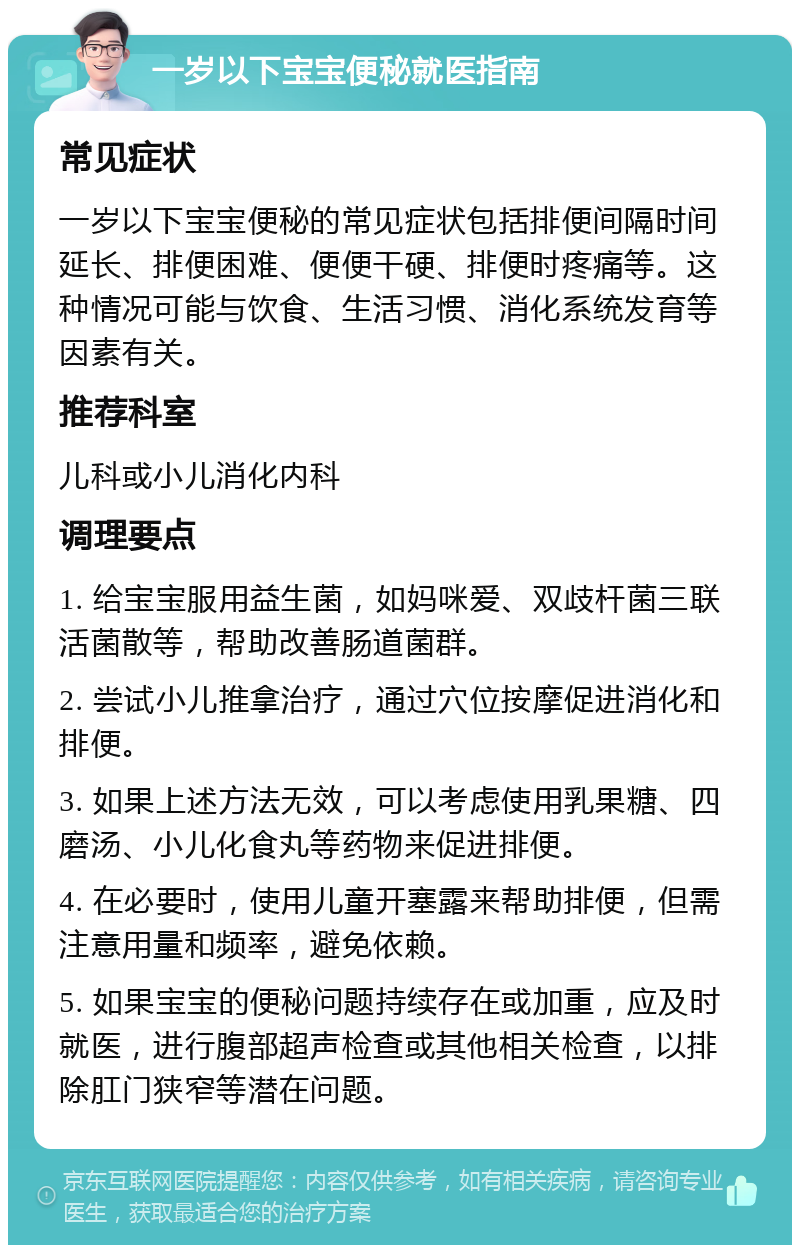 一岁以下宝宝便秘就医指南 常见症状 一岁以下宝宝便秘的常见症状包括排便间隔时间延长、排便困难、便便干硬、排便时疼痛等。这种情况可能与饮食、生活习惯、消化系统发育等因素有关。 推荐科室 儿科或小儿消化内科 调理要点 1. 给宝宝服用益生菌，如妈咪爱、双歧杆菌三联活菌散等，帮助改善肠道菌群。 2. 尝试小儿推拿治疗，通过穴位按摩促进消化和排便。 3. 如果上述方法无效，可以考虑使用乳果糖、四磨汤、小儿化食丸等药物来促进排便。 4. 在必要时，使用儿童开塞露来帮助排便，但需注意用量和频率，避免依赖。 5. 如果宝宝的便秘问题持续存在或加重，应及时就医，进行腹部超声检查或其他相关检查，以排除肛门狭窄等潜在问题。