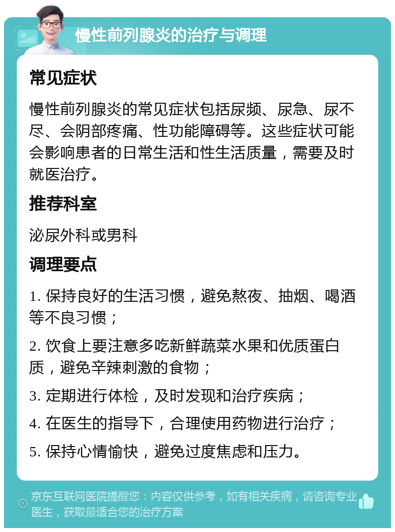 慢性前列腺炎的治疗与调理 常见症状 慢性前列腺炎的常见症状包括尿频、尿急、尿不尽、会阴部疼痛、性功能障碍等。这些症状可能会影响患者的日常生活和性生活质量，需要及时就医治疗。 推荐科室 泌尿外科或男科 调理要点 1. 保持良好的生活习惯，避免熬夜、抽烟、喝酒等不良习惯； 2. 饮食上要注意多吃新鲜蔬菜水果和优质蛋白质，避免辛辣刺激的食物； 3. 定期进行体检，及时发现和治疗疾病； 4. 在医生的指导下，合理使用药物进行治疗； 5. 保持心情愉快，避免过度焦虑和压力。