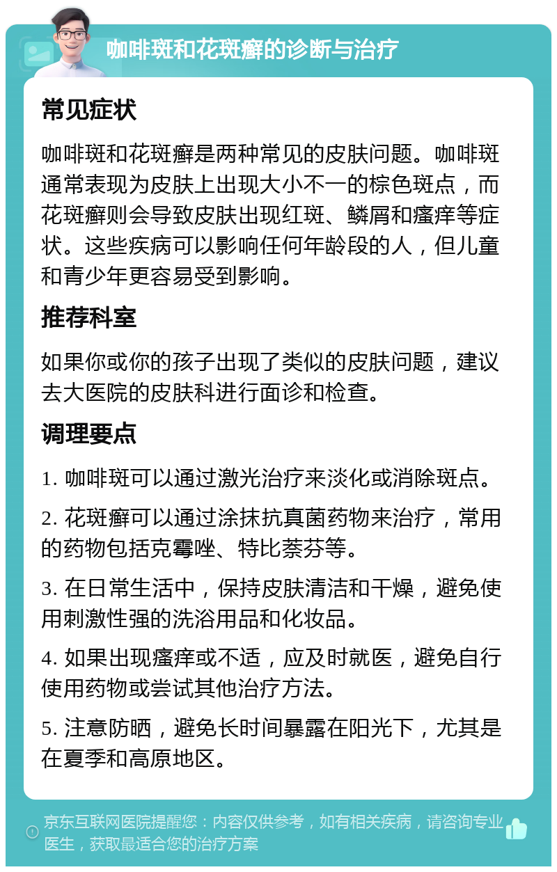 咖啡斑和花斑癣的诊断与治疗 常见症状 咖啡斑和花斑癣是两种常见的皮肤问题。咖啡斑通常表现为皮肤上出现大小不一的棕色斑点，而花斑癣则会导致皮肤出现红斑、鳞屑和瘙痒等症状。这些疾病可以影响任何年龄段的人，但儿童和青少年更容易受到影响。 推荐科室 如果你或你的孩子出现了类似的皮肤问题，建议去大医院的皮肤科进行面诊和检查。 调理要点 1. 咖啡斑可以通过激光治疗来淡化或消除斑点。 2. 花斑癣可以通过涂抹抗真菌药物来治疗，常用的药物包括克霉唑、特比萘芬等。 3. 在日常生活中，保持皮肤清洁和干燥，避免使用刺激性强的洗浴用品和化妆品。 4. 如果出现瘙痒或不适，应及时就医，避免自行使用药物或尝试其他治疗方法。 5. 注意防晒，避免长时间暴露在阳光下，尤其是在夏季和高原地区。