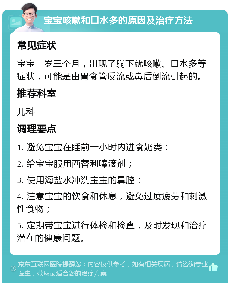 宝宝咳嗽和口水多的原因及治疗方法 常见症状 宝宝一岁三个月，出现了躺下就咳嗽、口水多等症状，可能是由胃食管反流或鼻后倒流引起的。 推荐科室 儿科 调理要点 1. 避免宝宝在睡前一小时内进食奶类； 2. 给宝宝服用西替利嗪滴剂； 3. 使用海盐水冲洗宝宝的鼻腔； 4. 注意宝宝的饮食和休息，避免过度疲劳和刺激性食物； 5. 定期带宝宝进行体检和检查，及时发现和治疗潜在的健康问题。