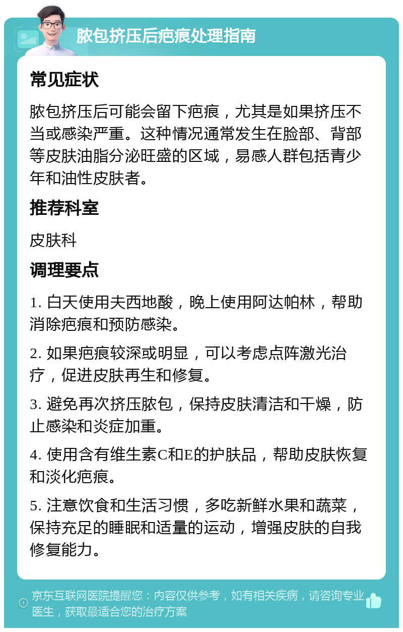 脓包挤压后疤痕处理指南 常见症状 脓包挤压后可能会留下疤痕，尤其是如果挤压不当或感染严重。这种情况通常发生在脸部、背部等皮肤油脂分泌旺盛的区域，易感人群包括青少年和油性皮肤者。 推荐科室 皮肤科 调理要点 1. 白天使用夫西地酸，晚上使用阿达帕林，帮助消除疤痕和预防感染。 2. 如果疤痕较深或明显，可以考虑点阵激光治疗，促进皮肤再生和修复。 3. 避免再次挤压脓包，保持皮肤清洁和干燥，防止感染和炎症加重。 4. 使用含有维生素C和E的护肤品，帮助皮肤恢复和淡化疤痕。 5. 注意饮食和生活习惯，多吃新鲜水果和蔬菜，保持充足的睡眠和适量的运动，增强皮肤的自我修复能力。