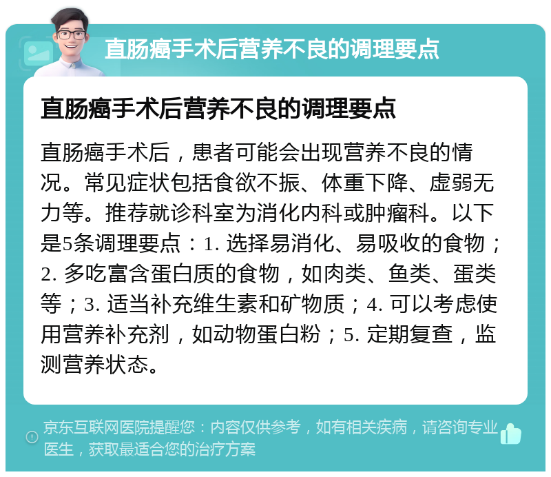 直肠癌手术后营养不良的调理要点 直肠癌手术后营养不良的调理要点 直肠癌手术后，患者可能会出现营养不良的情况。常见症状包括食欲不振、体重下降、虚弱无力等。推荐就诊科室为消化内科或肿瘤科。以下是5条调理要点：1. 选择易消化、易吸收的食物；2. 多吃富含蛋白质的食物，如肉类、鱼类、蛋类等；3. 适当补充维生素和矿物质；4. 可以考虑使用营养补充剂，如动物蛋白粉；5. 定期复查，监测营养状态。