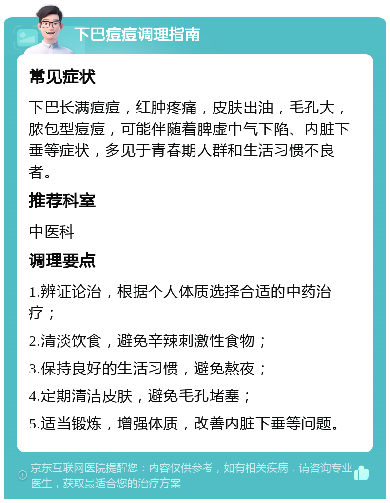 下巴痘痘调理指南 常见症状 下巴长满痘痘，红肿疼痛，皮肤出油，毛孔大，脓包型痘痘，可能伴随着脾虚中气下陷、内脏下垂等症状，多见于青春期人群和生活习惯不良者。 推荐科室 中医科 调理要点 1.辨证论治，根据个人体质选择合适的中药治疗； 2.清淡饮食，避免辛辣刺激性食物； 3.保持良好的生活习惯，避免熬夜； 4.定期清洁皮肤，避免毛孔堵塞； 5.适当锻炼，增强体质，改善内脏下垂等问题。