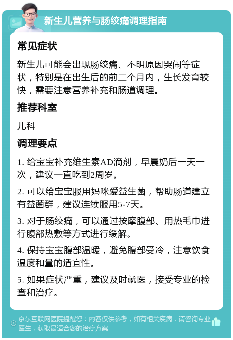 新生儿营养与肠绞痛调理指南 常见症状 新生儿可能会出现肠绞痛、不明原因哭闹等症状，特别是在出生后的前三个月内，生长发育较快，需要注意营养补充和肠道调理。 推荐科室 儿科 调理要点 1. 给宝宝补充维生素AD滴剂，早晨奶后一天一次，建议一直吃到2周岁。 2. 可以给宝宝服用妈咪爱益生菌，帮助肠道建立有益菌群，建议连续服用5-7天。 3. 对于肠绞痛，可以通过按摩腹部、用热毛巾进行腹部热敷等方式进行缓解。 4. 保持宝宝腹部温暖，避免腹部受冷，注意饮食温度和量的适宜性。 5. 如果症状严重，建议及时就医，接受专业的检查和治疗。