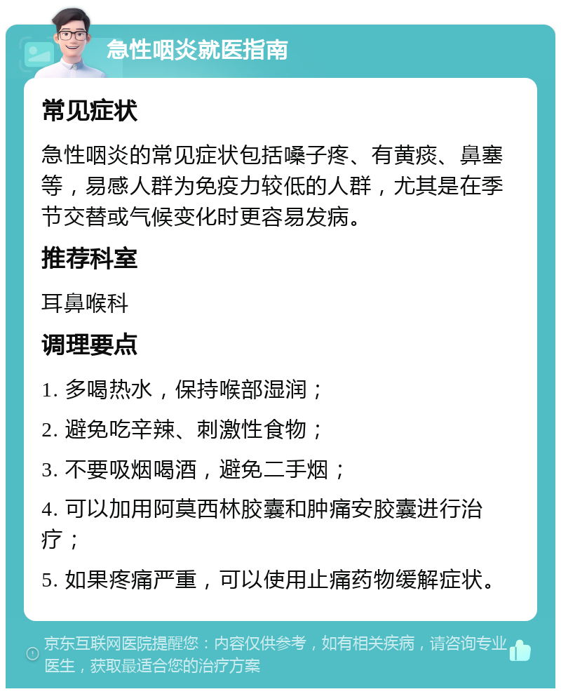 急性咽炎就医指南 常见症状 急性咽炎的常见症状包括嗓子疼、有黄痰、鼻塞等，易感人群为免疫力较低的人群，尤其是在季节交替或气候变化时更容易发病。 推荐科室 耳鼻喉科 调理要点 1. 多喝热水，保持喉部湿润； 2. 避免吃辛辣、刺激性食物； 3. 不要吸烟喝酒，避免二手烟； 4. 可以加用阿莫西林胶囊和肿痛安胶囊进行治疗； 5. 如果疼痛严重，可以使用止痛药物缓解症状。