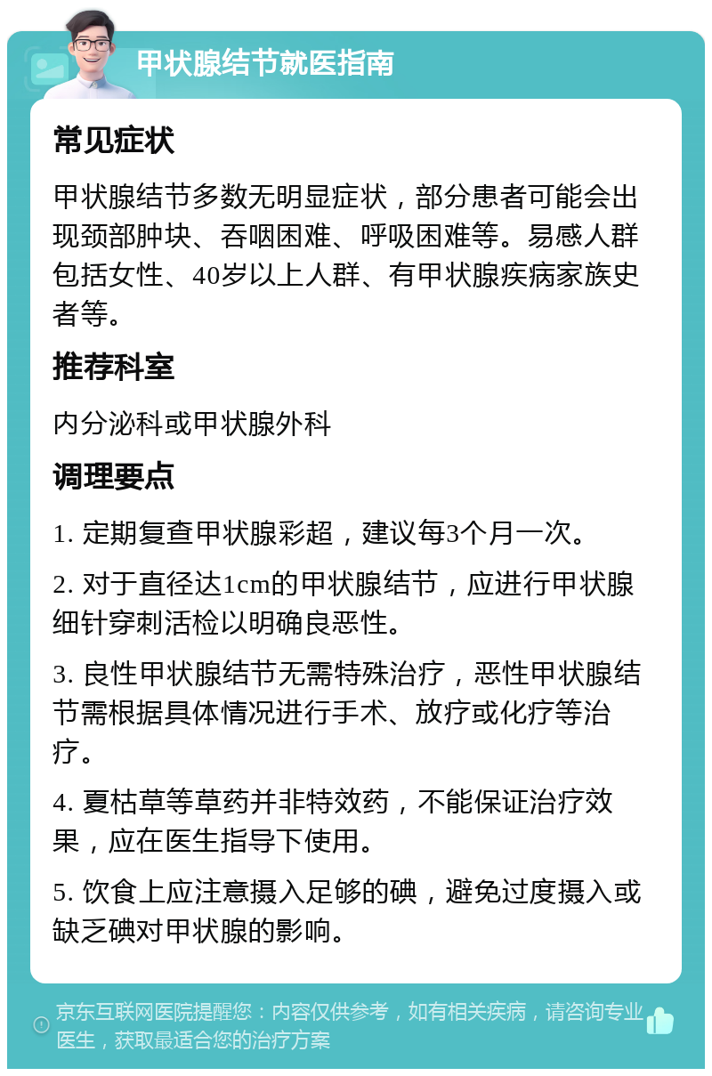 甲状腺结节就医指南 常见症状 甲状腺结节多数无明显症状，部分患者可能会出现颈部肿块、吞咽困难、呼吸困难等。易感人群包括女性、40岁以上人群、有甲状腺疾病家族史者等。 推荐科室 内分泌科或甲状腺外科 调理要点 1. 定期复查甲状腺彩超，建议每3个月一次。 2. 对于直径达1cm的甲状腺结节，应进行甲状腺细针穿刺活检以明确良恶性。 3. 良性甲状腺结节无需特殊治疗，恶性甲状腺结节需根据具体情况进行手术、放疗或化疗等治疗。 4. 夏枯草等草药并非特效药，不能保证治疗效果，应在医生指导下使用。 5. 饮食上应注意摄入足够的碘，避免过度摄入或缺乏碘对甲状腺的影响。