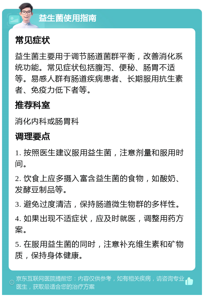 益生菌使用指南 常见症状 益生菌主要用于调节肠道菌群平衡，改善消化系统功能。常见症状包括腹泻、便秘、肠胃不适等。易感人群有肠道疾病患者、长期服用抗生素者、免疫力低下者等。 推荐科室 消化内科或肠胃科 调理要点 1. 按照医生建议服用益生菌，注意剂量和服用时间。 2. 饮食上应多摄入富含益生菌的食物，如酸奶、发酵豆制品等。 3. 避免过度清洁，保持肠道微生物群的多样性。 4. 如果出现不适症状，应及时就医，调整用药方案。 5. 在服用益生菌的同时，注意补充维生素和矿物质，保持身体健康。