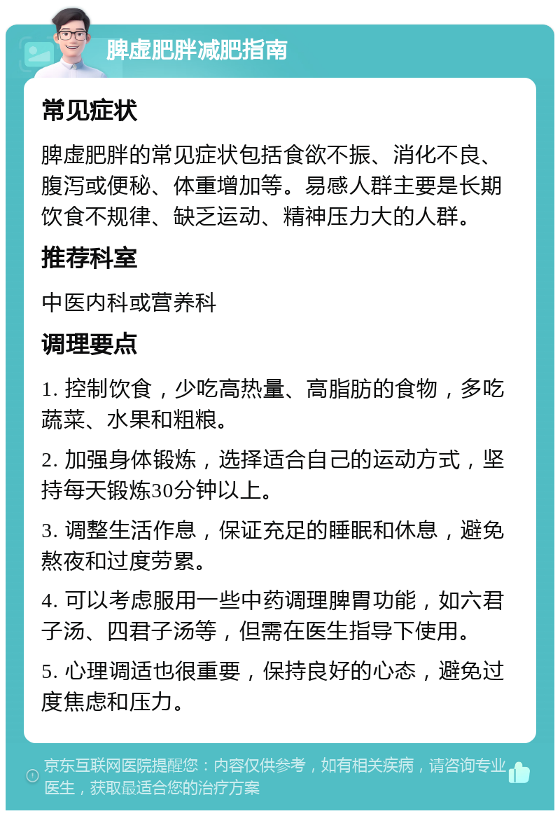 脾虚肥胖减肥指南 常见症状 脾虚肥胖的常见症状包括食欲不振、消化不良、腹泻或便秘、体重增加等。易感人群主要是长期饮食不规律、缺乏运动、精神压力大的人群。 推荐科室 中医内科或营养科 调理要点 1. 控制饮食，少吃高热量、高脂肪的食物，多吃蔬菜、水果和粗粮。 2. 加强身体锻炼，选择适合自己的运动方式，坚持每天锻炼30分钟以上。 3. 调整生活作息，保证充足的睡眠和休息，避免熬夜和过度劳累。 4. 可以考虑服用一些中药调理脾胃功能，如六君子汤、四君子汤等，但需在医生指导下使用。 5. 心理调适也很重要，保持良好的心态，避免过度焦虑和压力。