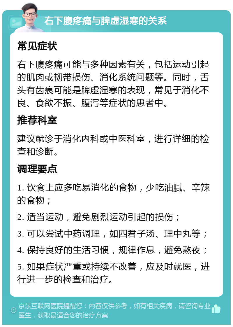 右下腹疼痛与脾虚湿寒的关系 常见症状 右下腹疼痛可能与多种因素有关，包括运动引起的肌肉或韧带损伤、消化系统问题等。同时，舌头有齿痕可能是脾虚湿寒的表现，常见于消化不良、食欲不振、腹泻等症状的患者中。 推荐科室 建议就诊于消化内科或中医科室，进行详细的检查和诊断。 调理要点 1. 饮食上应多吃易消化的食物，少吃油腻、辛辣的食物； 2. 适当运动，避免剧烈运动引起的损伤； 3. 可以尝试中药调理，如四君子汤、理中丸等； 4. 保持良好的生活习惯，规律作息，避免熬夜； 5. 如果症状严重或持续不改善，应及时就医，进行进一步的检查和治疗。