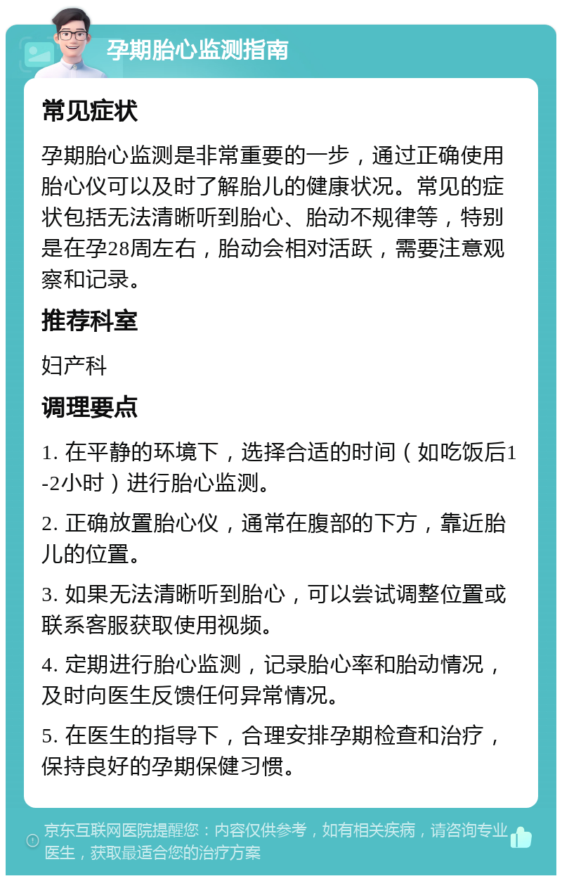 孕期胎心监测指南 常见症状 孕期胎心监测是非常重要的一步，通过正确使用胎心仪可以及时了解胎儿的健康状况。常见的症状包括无法清晰听到胎心、胎动不规律等，特别是在孕28周左右，胎动会相对活跃，需要注意观察和记录。 推荐科室 妇产科 调理要点 1. 在平静的环境下，选择合适的时间（如吃饭后1-2小时）进行胎心监测。 2. 正确放置胎心仪，通常在腹部的下方，靠近胎儿的位置。 3. 如果无法清晰听到胎心，可以尝试调整位置或联系客服获取使用视频。 4. 定期进行胎心监测，记录胎心率和胎动情况，及时向医生反馈任何异常情况。 5. 在医生的指导下，合理安排孕期检查和治疗，保持良好的孕期保健习惯。