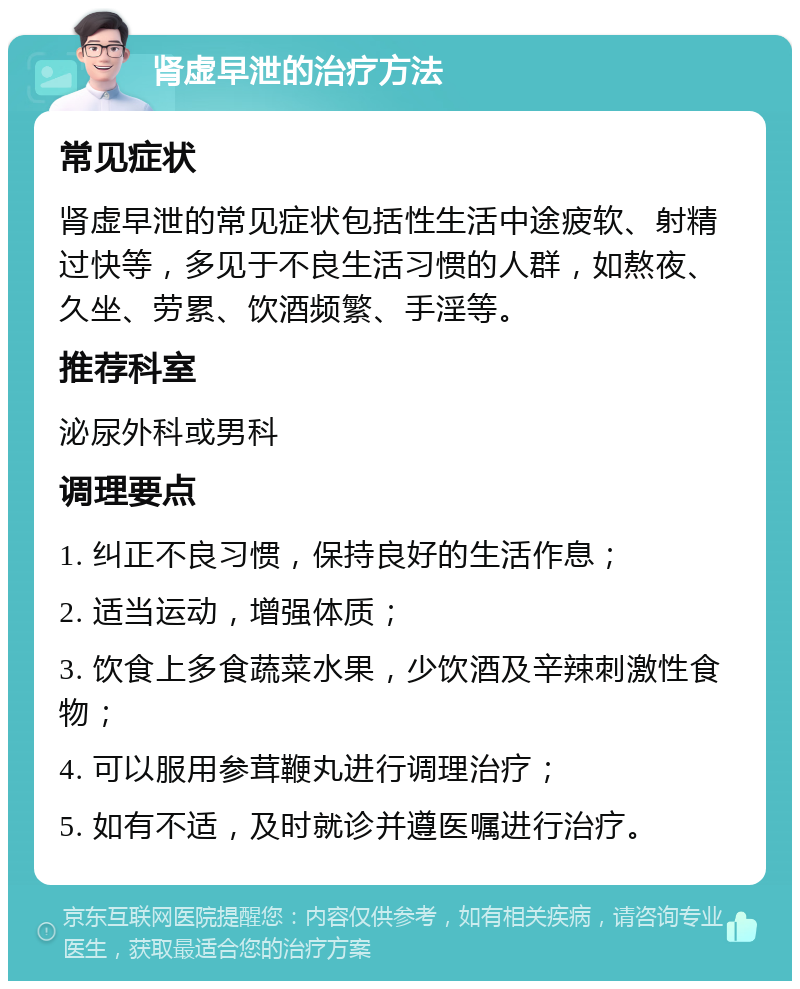 肾虚早泄的治疗方法 常见症状 肾虚早泄的常见症状包括性生活中途疲软、射精过快等，多见于不良生活习惯的人群，如熬夜、久坐、劳累、饮酒频繁、手淫等。 推荐科室 泌尿外科或男科 调理要点 1. 纠正不良习惯，保持良好的生活作息； 2. 适当运动，增强体质； 3. 饮食上多食蔬菜水果，少饮酒及辛辣刺激性食物； 4. 可以服用参茸鞭丸进行调理治疗； 5. 如有不适，及时就诊并遵医嘱进行治疗。