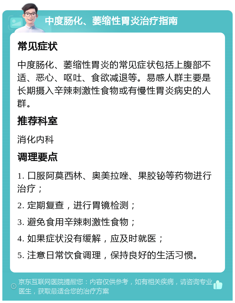 中度肠化、萎缩性胃炎治疗指南 常见症状 中度肠化、萎缩性胃炎的常见症状包括上腹部不适、恶心、呕吐、食欲减退等。易感人群主要是长期摄入辛辣刺激性食物或有慢性胃炎病史的人群。 推荐科室 消化内科 调理要点 1. 口服阿莫西林、奥美拉唑、果胶铋等药物进行治疗； 2. 定期复查，进行胃镜检测； 3. 避免食用辛辣刺激性食物； 4. 如果症状没有缓解，应及时就医； 5. 注意日常饮食调理，保持良好的生活习惯。