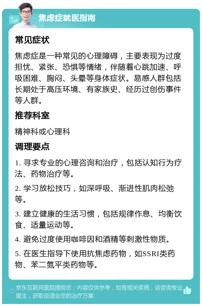 焦虑症就医指南 常见症状 焦虑症是一种常见的心理障碍，主要表现为过度担忧、紧张、恐惧等情绪，伴随着心跳加速、呼吸困难、胸闷、头晕等身体症状。易感人群包括长期处于高压环境、有家族史、经历过创伤事件等人群。 推荐科室 精神科或心理科 调理要点 1. 寻求专业的心理咨询和治疗，包括认知行为疗法、药物治疗等。 2. 学习放松技巧，如深呼吸、渐进性肌肉松弛等。 3. 建立健康的生活习惯，包括规律作息、均衡饮食、适量运动等。 4. 避免过度使用咖啡因和酒精等刺激性物质。 5. 在医生指导下使用抗焦虑药物，如SSRI类药物、苯二氮平类药物等。