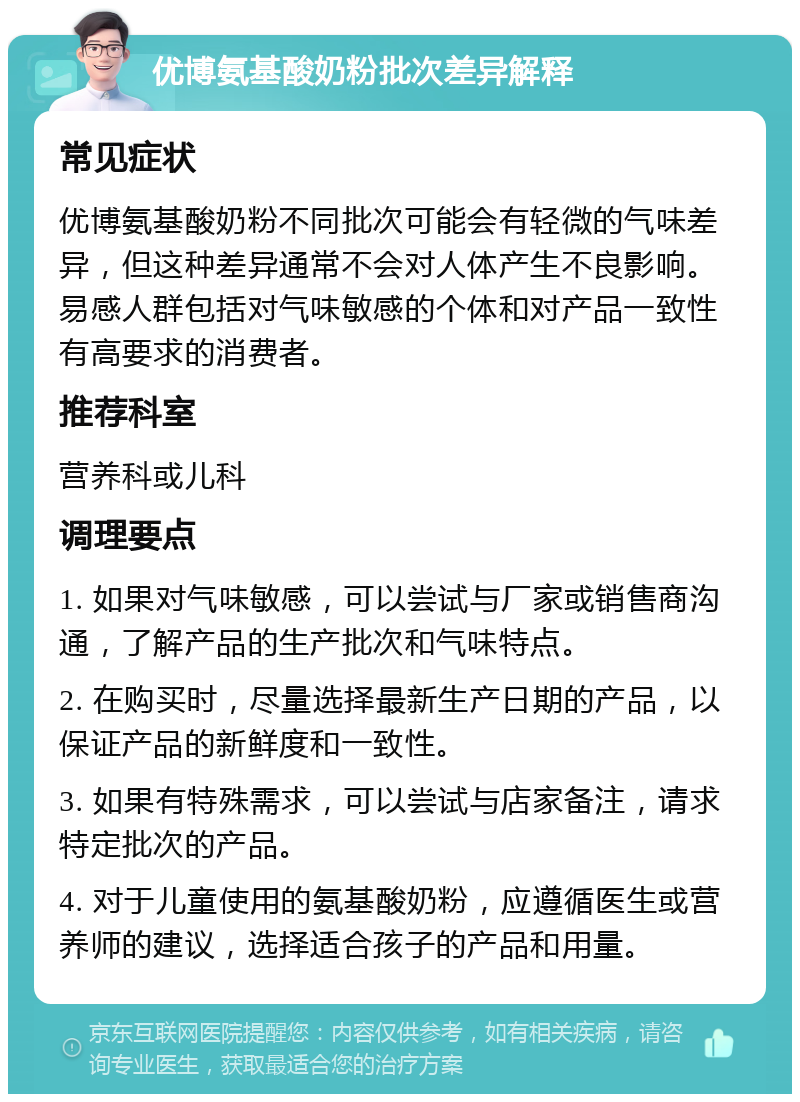 优博氨基酸奶粉批次差异解释 常见症状 优博氨基酸奶粉不同批次可能会有轻微的气味差异，但这种差异通常不会对人体产生不良影响。易感人群包括对气味敏感的个体和对产品一致性有高要求的消费者。 推荐科室 营养科或儿科 调理要点 1. 如果对气味敏感，可以尝试与厂家或销售商沟通，了解产品的生产批次和气味特点。 2. 在购买时，尽量选择最新生产日期的产品，以保证产品的新鲜度和一致性。 3. 如果有特殊需求，可以尝试与店家备注，请求特定批次的产品。 4. 对于儿童使用的氨基酸奶粉，应遵循医生或营养师的建议，选择适合孩子的产品和用量。