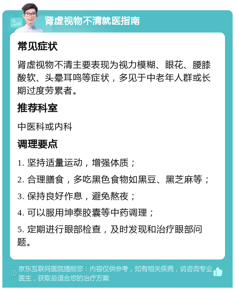 肾虚视物不清就医指南 常见症状 肾虚视物不清主要表现为视力模糊、眼花、腰膝酸软、头晕耳鸣等症状，多见于中老年人群或长期过度劳累者。 推荐科室 中医科或内科 调理要点 1. 坚持适量运动，增强体质； 2. 合理膳食，多吃黑色食物如黑豆、黑芝麻等； 3. 保持良好作息，避免熬夜； 4. 可以服用坤泰胶囊等中药调理； 5. 定期进行眼部检查，及时发现和治疗眼部问题。