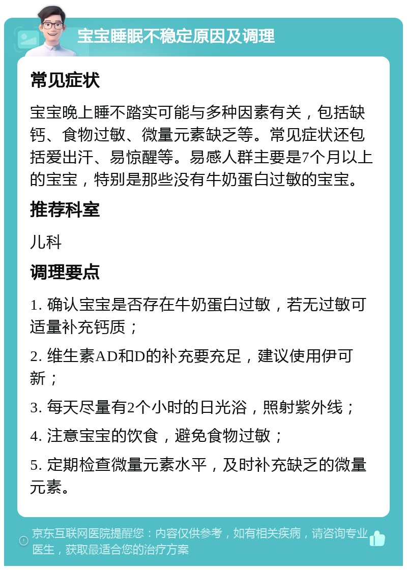 宝宝睡眠不稳定原因及调理 常见症状 宝宝晚上睡不踏实可能与多种因素有关，包括缺钙、食物过敏、微量元素缺乏等。常见症状还包括爱出汗、易惊醒等。易感人群主要是7个月以上的宝宝，特别是那些没有牛奶蛋白过敏的宝宝。 推荐科室 儿科 调理要点 1. 确认宝宝是否存在牛奶蛋白过敏，若无过敏可适量补充钙质； 2. 维生素AD和D的补充要充足，建议使用伊可新； 3. 每天尽量有2个小时的日光浴，照射紫外线； 4. 注意宝宝的饮食，避免食物过敏； 5. 定期检查微量元素水平，及时补充缺乏的微量元素。