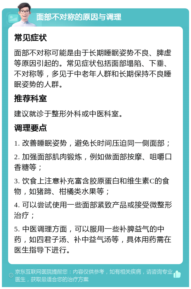 面部不对称的原因与调理 常见症状 面部不对称可能是由于长期睡眠姿势不良、脾虚等原因引起的。常见症状包括面部塌陷、下垂、不对称等，多见于中老年人群和长期保持不良睡眠姿势的人群。 推荐科室 建议就诊于整形外科或中医科室。 调理要点 1. 改善睡眠姿势，避免长时间压迫同一侧面部； 2. 加强面部肌肉锻炼，例如做面部按摩、咀嚼口香糖等； 3. 饮食上注意补充富含胶原蛋白和维生素C的食物，如猪蹄、柑橘类水果等； 4. 可以尝试使用一些面部紧致产品或接受微整形治疗； 5. 中医调理方面，可以服用一些补脾益气的中药，如四君子汤、补中益气汤等，具体用药需在医生指导下进行。