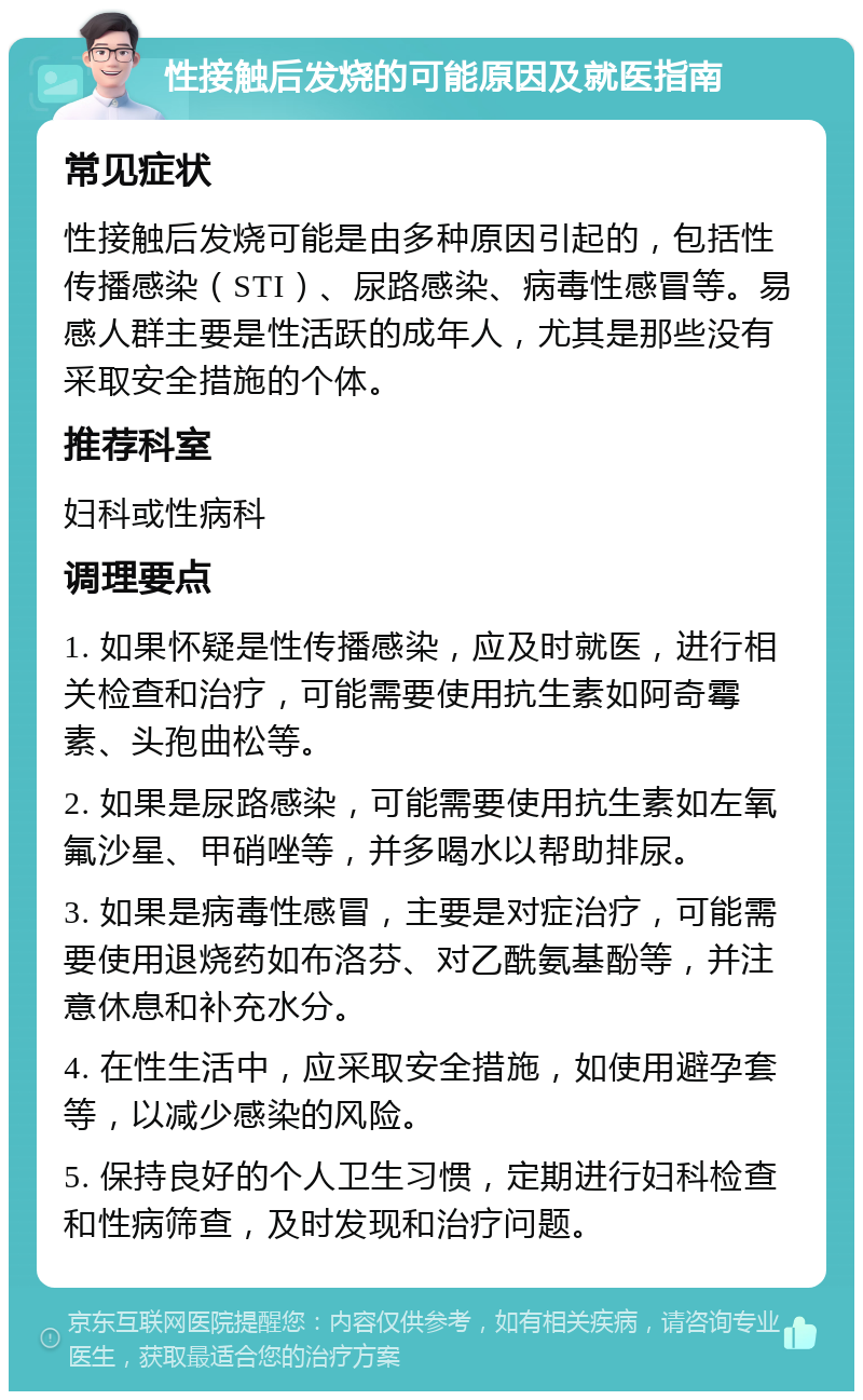 性接触后发烧的可能原因及就医指南 常见症状 性接触后发烧可能是由多种原因引起的，包括性传播感染（STI）、尿路感染、病毒性感冒等。易感人群主要是性活跃的成年人，尤其是那些没有采取安全措施的个体。 推荐科室 妇科或性病科 调理要点 1. 如果怀疑是性传播感染，应及时就医，进行相关检查和治疗，可能需要使用抗生素如阿奇霉素、头孢曲松等。 2. 如果是尿路感染，可能需要使用抗生素如左氧氟沙星、甲硝唑等，并多喝水以帮助排尿。 3. 如果是病毒性感冒，主要是对症治疗，可能需要使用退烧药如布洛芬、对乙酰氨基酚等，并注意休息和补充水分。 4. 在性生活中，应采取安全措施，如使用避孕套等，以减少感染的风险。 5. 保持良好的个人卫生习惯，定期进行妇科检查和性病筛查，及时发现和治疗问题。