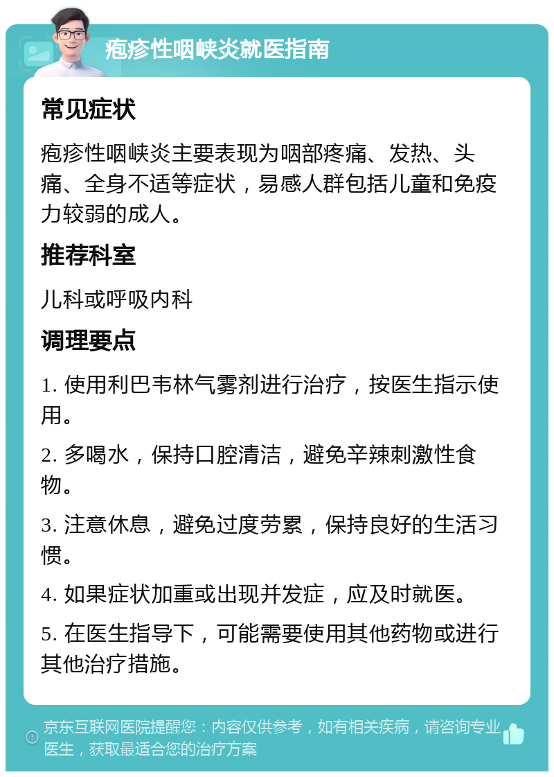 疱疹性咽峡炎就医指南 常见症状 疱疹性咽峡炎主要表现为咽部疼痛、发热、头痛、全身不适等症状，易感人群包括儿童和免疫力较弱的成人。 推荐科室 儿科或呼吸内科 调理要点 1. 使用利巴韦林气雾剂进行治疗，按医生指示使用。 2. 多喝水，保持口腔清洁，避免辛辣刺激性食物。 3. 注意休息，避免过度劳累，保持良好的生活习惯。 4. 如果症状加重或出现并发症，应及时就医。 5. 在医生指导下，可能需要使用其他药物或进行其他治疗措施。