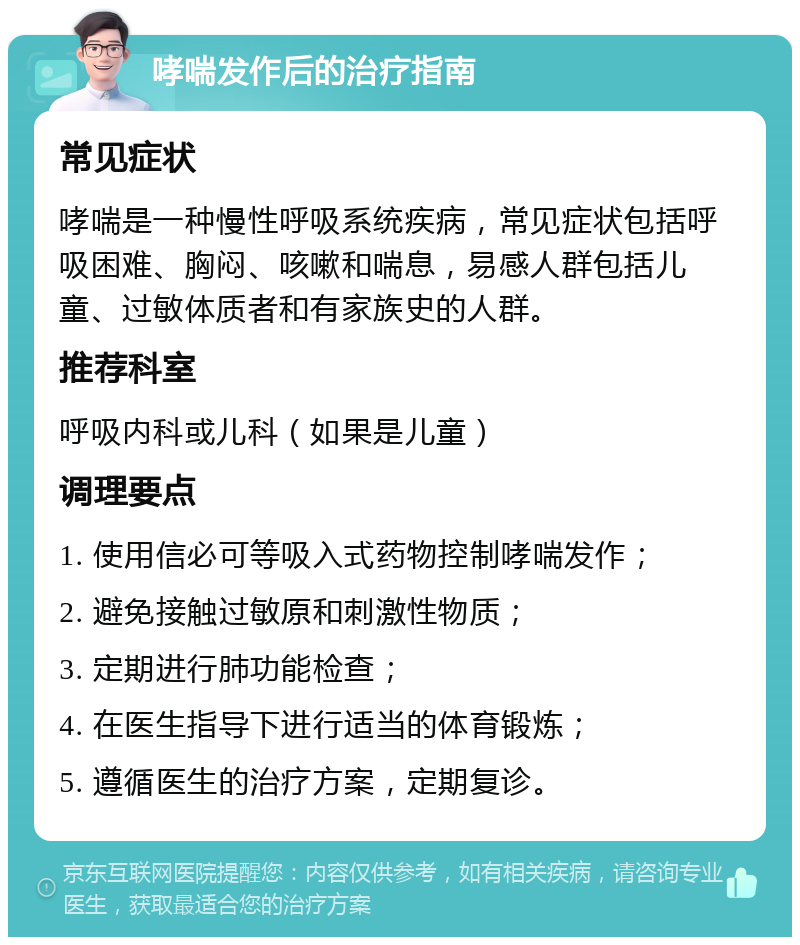 哮喘发作后的治疗指南 常见症状 哮喘是一种慢性呼吸系统疾病，常见症状包括呼吸困难、胸闷、咳嗽和喘息，易感人群包括儿童、过敏体质者和有家族史的人群。 推荐科室 呼吸内科或儿科（如果是儿童） 调理要点 1. 使用信必可等吸入式药物控制哮喘发作； 2. 避免接触过敏原和刺激性物质； 3. 定期进行肺功能检查； 4. 在医生指导下进行适当的体育锻炼； 5. 遵循医生的治疗方案，定期复诊。