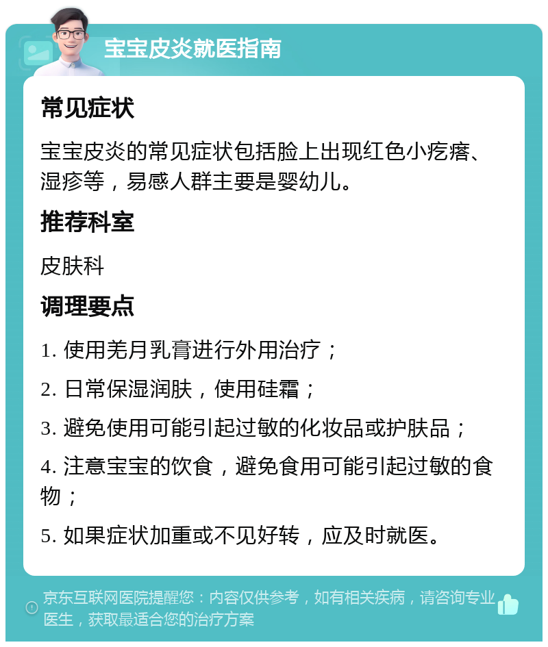 宝宝皮炎就医指南 常见症状 宝宝皮炎的常见症状包括脸上出现红色小疙瘩、湿疹等，易感人群主要是婴幼儿。 推荐科室 皮肤科 调理要点 1. 使用羌月乳膏进行外用治疗； 2. 日常保湿润肤，使用硅霜； 3. 避免使用可能引起过敏的化妆品或护肤品； 4. 注意宝宝的饮食，避免食用可能引起过敏的食物； 5. 如果症状加重或不见好转，应及时就医。