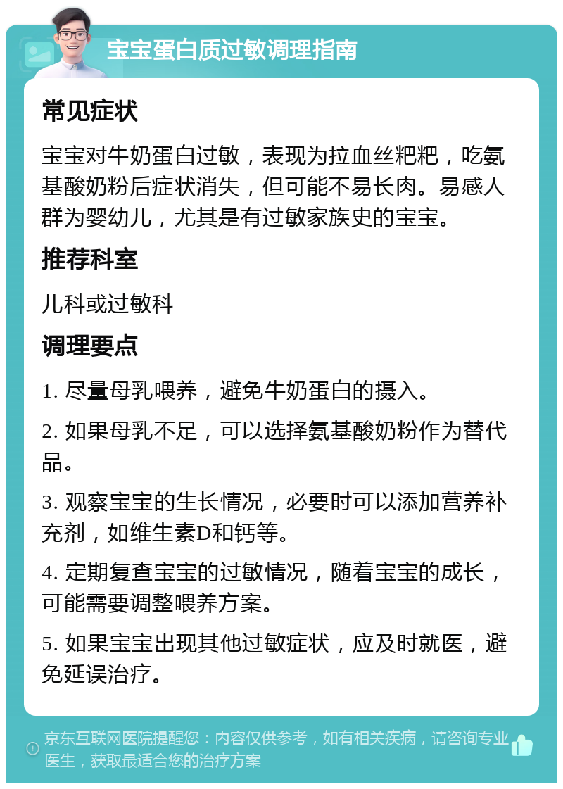 宝宝蛋白质过敏调理指南 常见症状 宝宝对牛奶蛋白过敏，表现为拉血丝粑粑，吃氨基酸奶粉后症状消失，但可能不易长肉。易感人群为婴幼儿，尤其是有过敏家族史的宝宝。 推荐科室 儿科或过敏科 调理要点 1. 尽量母乳喂养，避免牛奶蛋白的摄入。 2. 如果母乳不足，可以选择氨基酸奶粉作为替代品。 3. 观察宝宝的生长情况，必要时可以添加营养补充剂，如维生素D和钙等。 4. 定期复查宝宝的过敏情况，随着宝宝的成长，可能需要调整喂养方案。 5. 如果宝宝出现其他过敏症状，应及时就医，避免延误治疗。