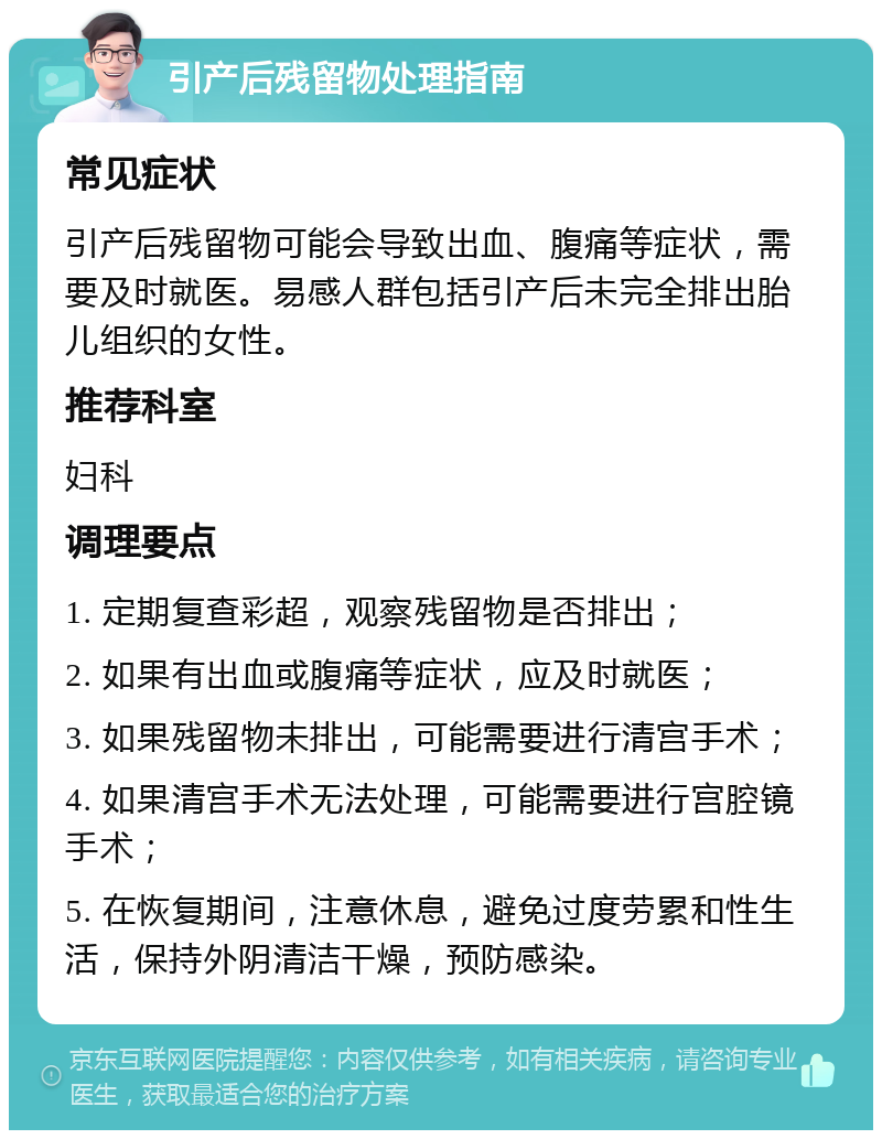 引产后残留物处理指南 常见症状 引产后残留物可能会导致出血、腹痛等症状，需要及时就医。易感人群包括引产后未完全排出胎儿组织的女性。 推荐科室 妇科 调理要点 1. 定期复查彩超，观察残留物是否排出； 2. 如果有出血或腹痛等症状，应及时就医； 3. 如果残留物未排出，可能需要进行清宫手术； 4. 如果清宫手术无法处理，可能需要进行宫腔镜手术； 5. 在恢复期间，注意休息，避免过度劳累和性生活，保持外阴清洁干燥，预防感染。