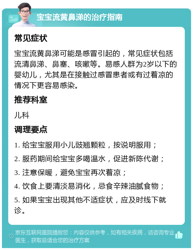 宝宝流黄鼻涕的治疗指南 常见症状 宝宝流黄鼻涕可能是感冒引起的，常见症状包括流清鼻涕、鼻塞、咳嗽等。易感人群为2岁以下的婴幼儿，尤其是在接触过感冒患者或有过着凉的情况下更容易感染。 推荐科室 儿科 调理要点 1. 给宝宝服用小儿豉翘颗粒，按说明服用； 2. 服药期间给宝宝多喝温水，促进新陈代谢； 3. 注意保暖，避免宝宝再次着凉； 4. 饮食上要清淡易消化，忌食辛辣油腻食物； 5. 如果宝宝出现其他不适症状，应及时线下就诊。