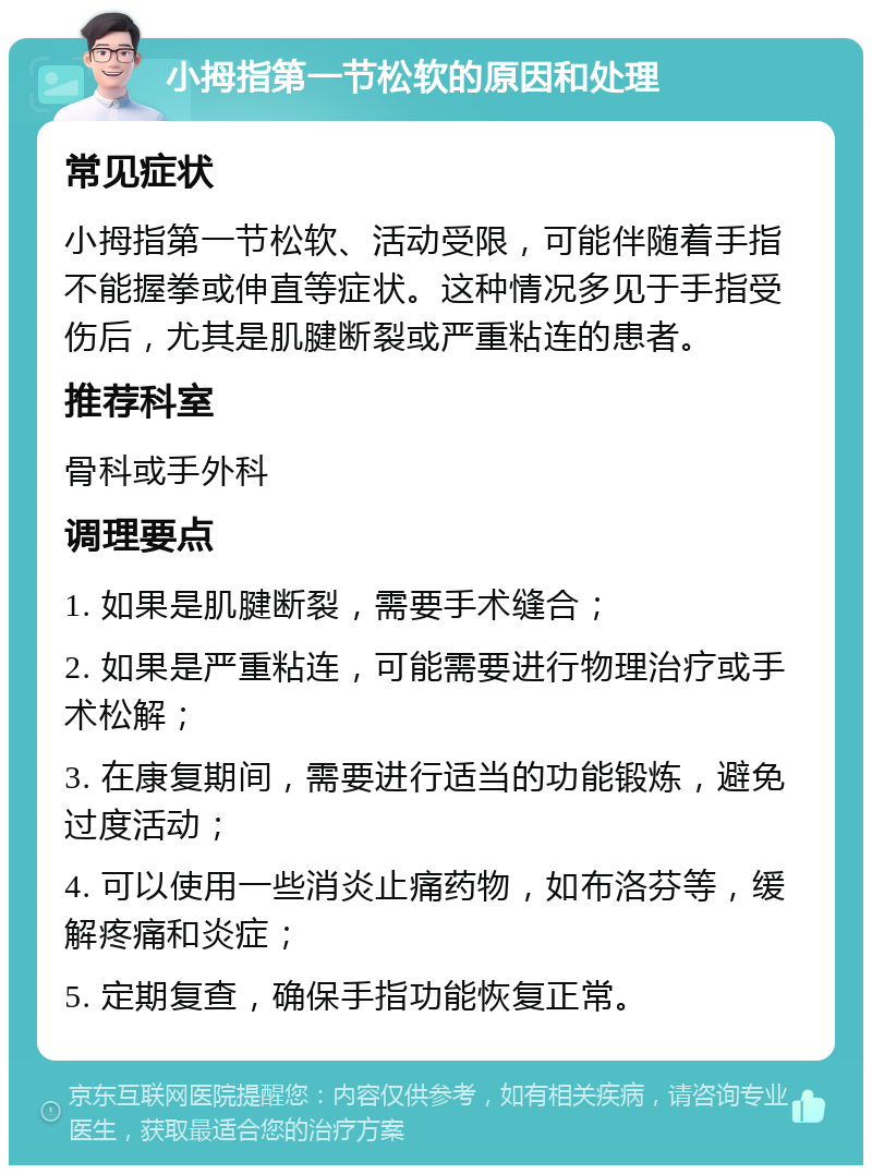 小拇指第一节松软的原因和处理 常见症状 小拇指第一节松软、活动受限，可能伴随着手指不能握拳或伸直等症状。这种情况多见于手指受伤后，尤其是肌腱断裂或严重粘连的患者。 推荐科室 骨科或手外科 调理要点 1. 如果是肌腱断裂，需要手术缝合； 2. 如果是严重粘连，可能需要进行物理治疗或手术松解； 3. 在康复期间，需要进行适当的功能锻炼，避免过度活动； 4. 可以使用一些消炎止痛药物，如布洛芬等，缓解疼痛和炎症； 5. 定期复查，确保手指功能恢复正常。