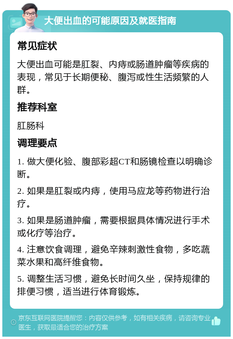 大便出血的可能原因及就医指南 常见症状 大便出血可能是肛裂、内痔或肠道肿瘤等疾病的表现，常见于长期便秘、腹泻或性生活频繁的人群。 推荐科室 肛肠科 调理要点 1. 做大便化验、腹部彩超CT和肠镜检查以明确诊断。 2. 如果是肛裂或内痔，使用马应龙等药物进行治疗。 3. 如果是肠道肿瘤，需要根据具体情况进行手术或化疗等治疗。 4. 注意饮食调理，避免辛辣刺激性食物，多吃蔬菜水果和高纤维食物。 5. 调整生活习惯，避免长时间久坐，保持规律的排便习惯，适当进行体育锻炼。