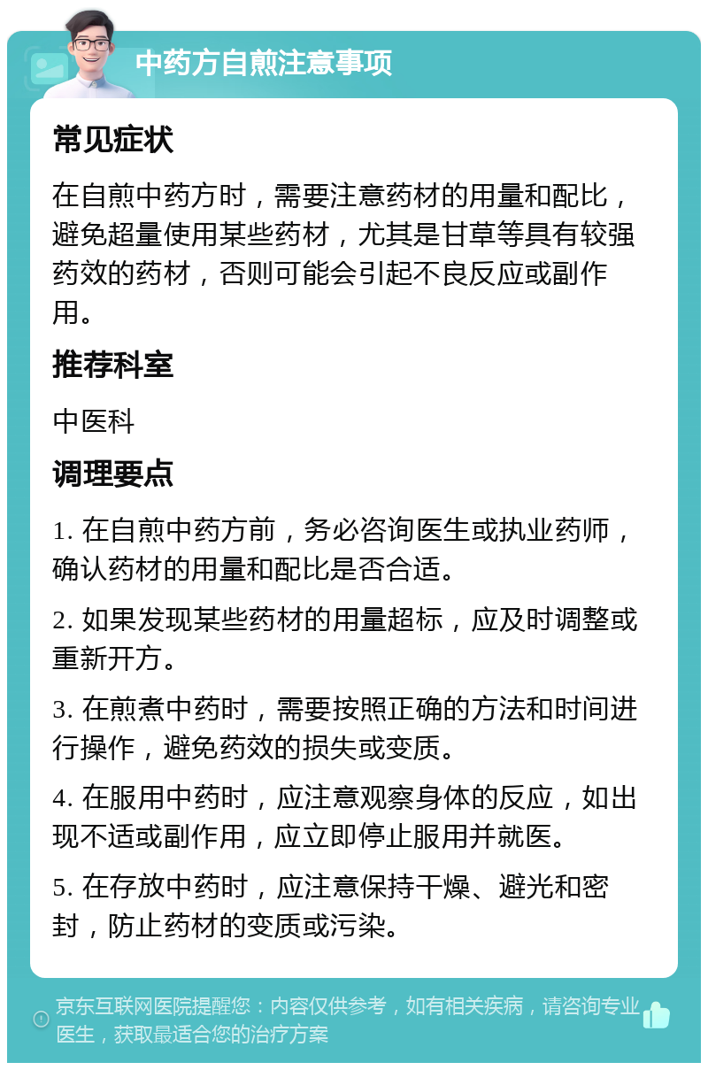 中药方自煎注意事项 常见症状 在自煎中药方时，需要注意药材的用量和配比，避免超量使用某些药材，尤其是甘草等具有较强药效的药材，否则可能会引起不良反应或副作用。 推荐科室 中医科 调理要点 1. 在自煎中药方前，务必咨询医生或执业药师，确认药材的用量和配比是否合适。 2. 如果发现某些药材的用量超标，应及时调整或重新开方。 3. 在煎煮中药时，需要按照正确的方法和时间进行操作，避免药效的损失或变质。 4. 在服用中药时，应注意观察身体的反应，如出现不适或副作用，应立即停止服用并就医。 5. 在存放中药时，应注意保持干燥、避光和密封，防止药材的变质或污染。