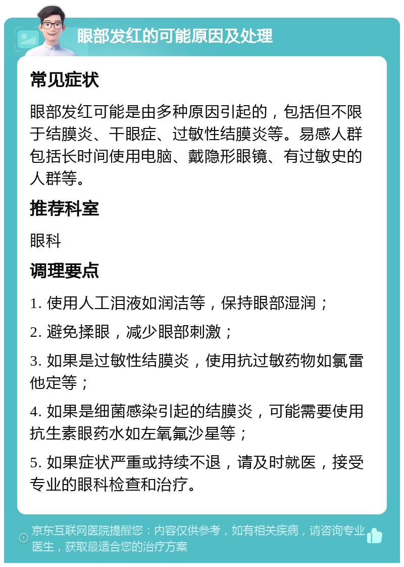 眼部发红的可能原因及处理 常见症状 眼部发红可能是由多种原因引起的，包括但不限于结膜炎、干眼症、过敏性结膜炎等。易感人群包括长时间使用电脑、戴隐形眼镜、有过敏史的人群等。 推荐科室 眼科 调理要点 1. 使用人工泪液如润洁等，保持眼部湿润； 2. 避免揉眼，减少眼部刺激； 3. 如果是过敏性结膜炎，使用抗过敏药物如氯雷他定等； 4. 如果是细菌感染引起的结膜炎，可能需要使用抗生素眼药水如左氧氟沙星等； 5. 如果症状严重或持续不退，请及时就医，接受专业的眼科检查和治疗。