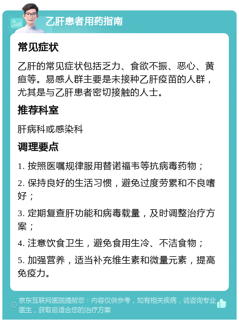 乙肝患者用药指南 常见症状 乙肝的常见症状包括乏力、食欲不振、恶心、黄疸等。易感人群主要是未接种乙肝疫苗的人群，尤其是与乙肝患者密切接触的人士。 推荐科室 肝病科或感染科 调理要点 1. 按照医嘱规律服用替诺福韦等抗病毒药物； 2. 保持良好的生活习惯，避免过度劳累和不良嗜好； 3. 定期复查肝功能和病毒载量，及时调整治疗方案； 4. 注意饮食卫生，避免食用生冷、不洁食物； 5. 加强营养，适当补充维生素和微量元素，提高免疫力。