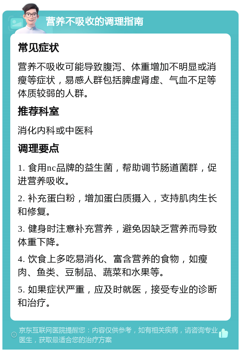 营养不吸收的调理指南 常见症状 营养不吸收可能导致腹泻、体重增加不明显或消瘦等症状，易感人群包括脾虚肾虚、气血不足等体质较弱的人群。 推荐科室 消化内科或中医科 调理要点 1. 食用nc品牌的益生菌，帮助调节肠道菌群，促进营养吸收。 2. 补充蛋白粉，增加蛋白质摄入，支持肌肉生长和修复。 3. 健身时注意补充营养，避免因缺乏营养而导致体重下降。 4. 饮食上多吃易消化、富含营养的食物，如瘦肉、鱼类、豆制品、蔬菜和水果等。 5. 如果症状严重，应及时就医，接受专业的诊断和治疗。