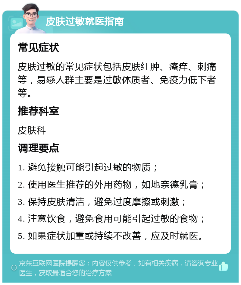 皮肤过敏就医指南 常见症状 皮肤过敏的常见症状包括皮肤红肿、瘙痒、刺痛等，易感人群主要是过敏体质者、免疫力低下者等。 推荐科室 皮肤科 调理要点 1. 避免接触可能引起过敏的物质； 2. 使用医生推荐的外用药物，如地奈德乳膏； 3. 保持皮肤清洁，避免过度摩擦或刺激； 4. 注意饮食，避免食用可能引起过敏的食物； 5. 如果症状加重或持续不改善，应及时就医。