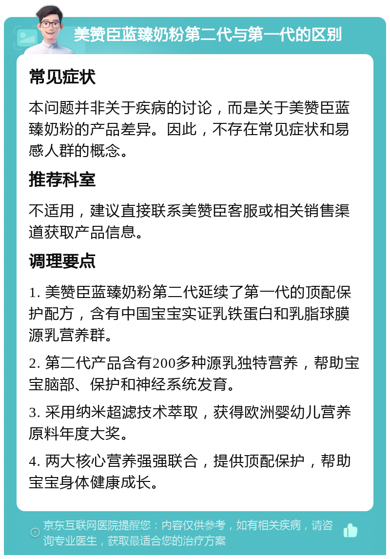 美赞臣蓝臻奶粉第二代与第一代的区别 常见症状 本问题并非关于疾病的讨论，而是关于美赞臣蓝臻奶粉的产品差异。因此，不存在常见症状和易感人群的概念。 推荐科室 不适用，建议直接联系美赞臣客服或相关销售渠道获取产品信息。 调理要点 1. 美赞臣蓝臻奶粉第二代延续了第一代的顶配保护配方，含有中国宝宝实证乳铁蛋白和乳脂球膜源乳营养群。 2. 第二代产品含有200多种源乳独特营养，帮助宝宝脑部、保护和神经系统发育。 3. 采用纳米超滤技术萃取，获得欧洲婴幼儿营养原料年度大奖。 4. 两大核心营养强强联合，提供顶配保护，帮助宝宝身体健康成长。