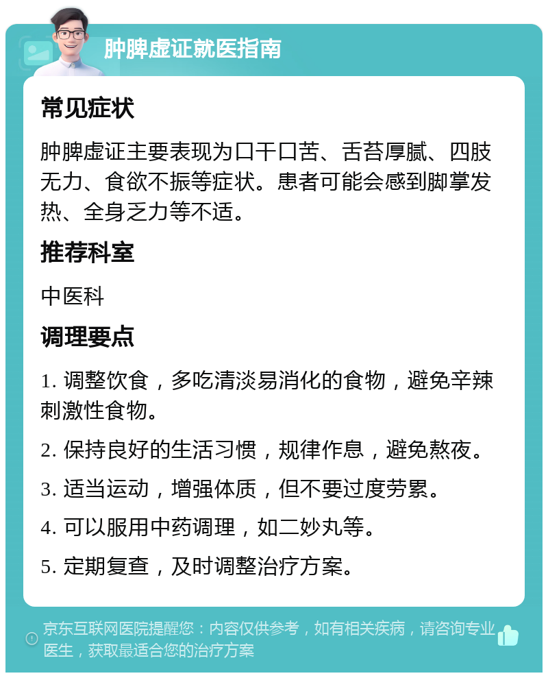 肿脾虚证就医指南 常见症状 肿脾虚证主要表现为口干口苦、舌苔厚腻、四肢无力、食欲不振等症状。患者可能会感到脚掌发热、全身乏力等不适。 推荐科室 中医科 调理要点 1. 调整饮食，多吃清淡易消化的食物，避免辛辣刺激性食物。 2. 保持良好的生活习惯，规律作息，避免熬夜。 3. 适当运动，增强体质，但不要过度劳累。 4. 可以服用中药调理，如二妙丸等。 5. 定期复查，及时调整治疗方案。