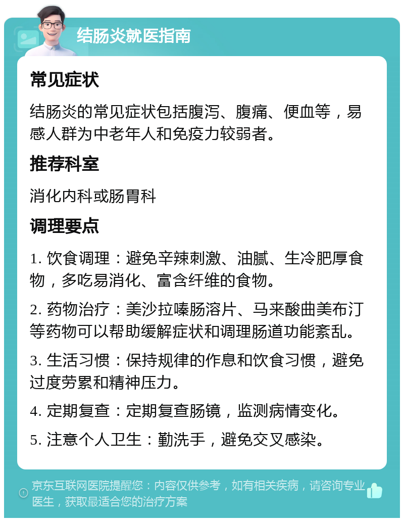 结肠炎就医指南 常见症状 结肠炎的常见症状包括腹泻、腹痛、便血等，易感人群为中老年人和免疫力较弱者。 推荐科室 消化内科或肠胃科 调理要点 1. 饮食调理：避免辛辣刺激、油腻、生冷肥厚食物，多吃易消化、富含纤维的食物。 2. 药物治疗：美沙拉嗪肠溶片、马来酸曲美布汀等药物可以帮助缓解症状和调理肠道功能紊乱。 3. 生活习惯：保持规律的作息和饮食习惯，避免过度劳累和精神压力。 4. 定期复查：定期复查肠镜，监测病情变化。 5. 注意个人卫生：勤洗手，避免交叉感染。