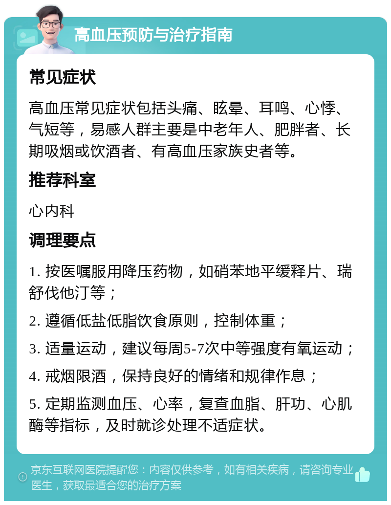 高血压预防与治疗指南 常见症状 高血压常见症状包括头痛、眩晕、耳鸣、心悸、气短等，易感人群主要是中老年人、肥胖者、长期吸烟或饮酒者、有高血压家族史者等。 推荐科室 心内科 调理要点 1. 按医嘱服用降压药物，如硝苯地平缓释片、瑞舒伐他汀等； 2. 遵循低盐低脂饮食原则，控制体重； 3. 适量运动，建议每周5-7次中等强度有氧运动； 4. 戒烟限酒，保持良好的情绪和规律作息； 5. 定期监测血压、心率，复查血脂、肝功、心肌酶等指标，及时就诊处理不适症状。