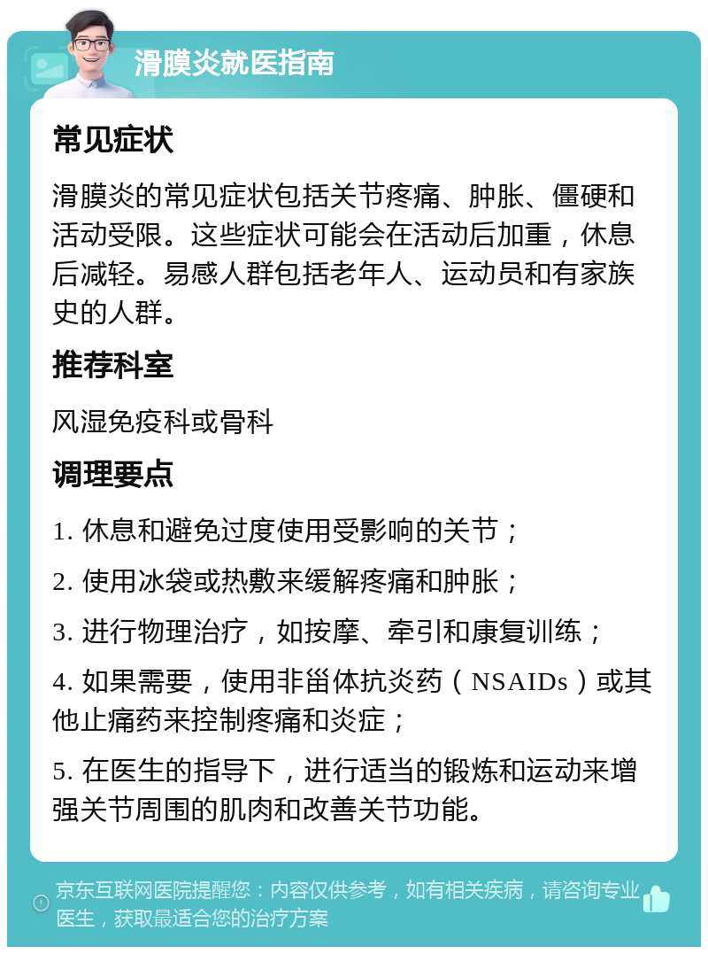 滑膜炎就医指南 常见症状 滑膜炎的常见症状包括关节疼痛、肿胀、僵硬和活动受限。这些症状可能会在活动后加重，休息后减轻。易感人群包括老年人、运动员和有家族史的人群。 推荐科室 风湿免疫科或骨科 调理要点 1. 休息和避免过度使用受影响的关节； 2. 使用冰袋或热敷来缓解疼痛和肿胀； 3. 进行物理治疗，如按摩、牵引和康复训练； 4. 如果需要，使用非甾体抗炎药（NSAIDs）或其他止痛药来控制疼痛和炎症； 5. 在医生的指导下，进行适当的锻炼和运动来增强关节周围的肌肉和改善关节功能。