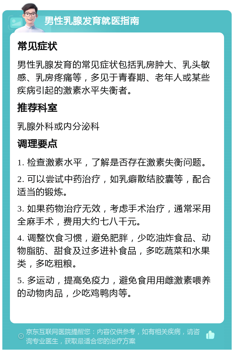 男性乳腺发育就医指南 常见症状 男性乳腺发育的常见症状包括乳房肿大、乳头敏感、乳房疼痛等，多见于青春期、老年人或某些疾病引起的激素水平失衡者。 推荐科室 乳腺外科或内分泌科 调理要点 1. 检查激素水平，了解是否存在激素失衡问题。 2. 可以尝试中药治疗，如乳癖散结胶囊等，配合适当的锻炼。 3. 如果药物治疗无效，考虑手术治疗，通常采用全麻手术，费用大约七八千元。 4. 调整饮食习惯，避免肥胖，少吃油炸食品、动物脂肪、甜食及过多进补食品，多吃蔬菜和水果类，多吃粗粮。 5. 多运动，提高免疫力，避免食用用雌激素喂养的动物肉品，少吃鸡鸭肉等。