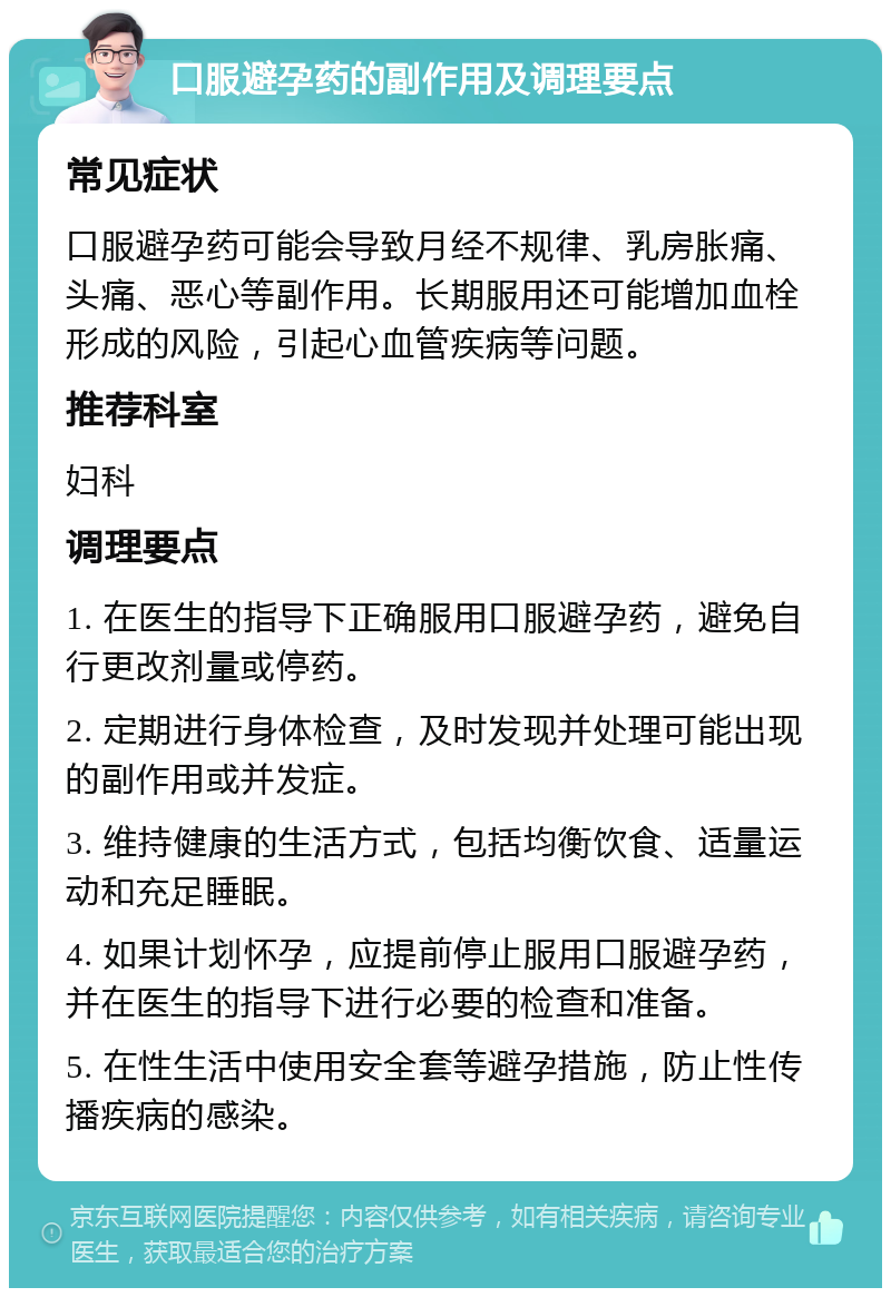 口服避孕药的副作用及调理要点 常见症状 口服避孕药可能会导致月经不规律、乳房胀痛、头痛、恶心等副作用。长期服用还可能增加血栓形成的风险，引起心血管疾病等问题。 推荐科室 妇科 调理要点 1. 在医生的指导下正确服用口服避孕药，避免自行更改剂量或停药。 2. 定期进行身体检查，及时发现并处理可能出现的副作用或并发症。 3. 维持健康的生活方式，包括均衡饮食、适量运动和充足睡眠。 4. 如果计划怀孕，应提前停止服用口服避孕药，并在医生的指导下进行必要的检查和准备。 5. 在性生活中使用安全套等避孕措施，防止性传播疾病的感染。